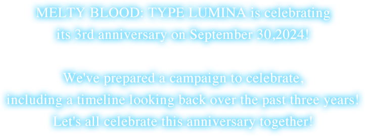 MELTY BLOOD: TYPE LUMINA is celebrating its 3rd anniversary on September 30,2024!We've prepared a campaign to celebrate, including a timeline looking back over the past three years! Let's all celebrate this anniversary together!