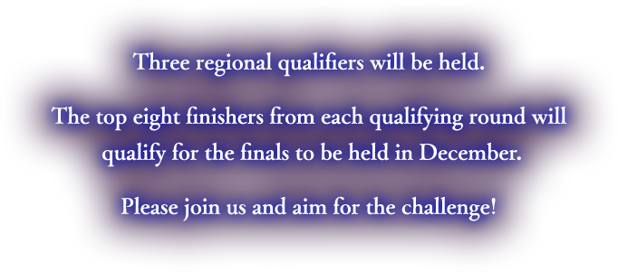 Three regional qualifiers will be held. The top eight finishers from each qualifying round will qualify for the finals to be held in December. Please join us and aim for the challenge!
