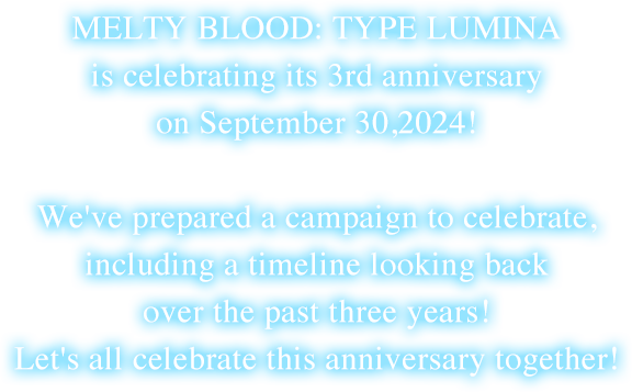 MELTY BLOOD: TYPE LUMINA is celebrating its 3rd anniversary on September 30,2024!We've prepared a campaign to celebrate, including a timeline looking back over the past three years! Let's all celebrate this anniversary together!